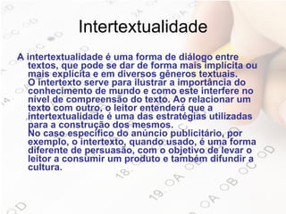 Intertextualidade A intertextualidade é uma forma de diálogo entre textos, que pode se dar de forma mais implícita ou mais explícita e em diversos gêneros textuais. O intertexto serve para ilustrar a importância do conhecimento de mundo e como este interfere no nível de compreensão do texto. Ao relacionar um texto com outro, o leitor entenderá que a intertextualidade é uma das estratégias utilizadas para a construção dos mesmos. No caso específico do anúncio publicitário, por exemplo, o intertexto, quando usado, é uma forma diferente de persuasão, com o objetivo de levar o leitor a consumir um produto e também difundir a cultura.   