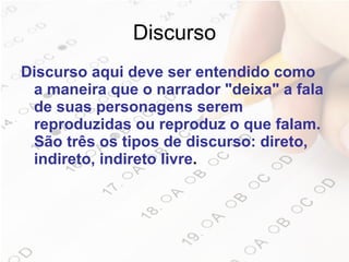 Discurso Discurso aqui deve ser entendido como a maneira que o narrador "deixa" a fala de suas personagens serem reproduzidas ou reproduz o que falam. São três os tipos de discurso: direto, indireto, indireto livre .  