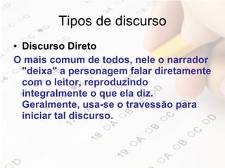 Tipos de discurso Discurso Direto O mais comum de todos, nele o narrador "deixa" a personagem falar diretamente com o leitor, reproduzindo integralmente o que ela diz. Geralmente, usa-se o travessão para iniciar tal discurso.   
