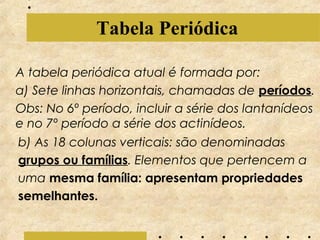 Tabela Periódica
A tabela periódica atual é formada por:
a) Sete linhas horizontais, chamadas de períodos.
Obs: No 6º período, incluir a série dos lantanídeos
e no 7º período a série dos actinídeos.
b) As 18 colunas verticais: são denominadas
grupos ou famílias. Elementos que pertencem a
uma mesma família: apresentam propriedades
semelhantes.

 