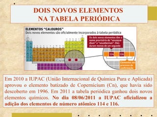 DOIS NOVOS ELEMENTOS
NA TABELA PERIÓDICA

Em 2010 a IUPAC (União Internacional de Química Pura e Aplicada)
aprovou o elemento batizado de Copernicium (Cn), que havia sido
descoberto em 1996. Em 2011 a tabela periódica ganhou dois novos
elementos químicos. No dia 08/06/2011 a IUPAC oficializou a
adição dos elementos de número atômico 114 e 116.

 