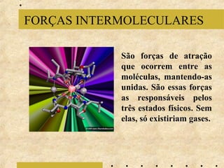 FORÇAS INTERMOLECULARES
São forças de atração
que ocorrem entre as
moléculas, mantendo-as
unidas. São essas forças
as responsáveis pelos
três estados físicos. Sem
elas, só existiriam gases.

 