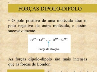 FORÇAS DIPOLO-DIPOLO
• O polo positivo de uma molécula atrai o
polo negativo de outra molécula, e assim
sucessivamente.

As forças dipolo-dipolo são mais intensas
que as forças de London.

 