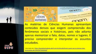 As matérias de Ciências Humanas apresentam
conteúdos densos que exigem compreensão dos
fenômenos sociais e históricos, pois não adianta
apenas memorizar o fato, datas, nomes e lugares. É
preciso compreender e interpretar os assuntos
estudados.
Leia mais em: https://guiadoestudante.abril.com.br/estudo/enem-quais-sao-os-temas-mais-
recorrentes-de-ciencias-humanas/
 