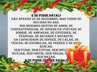 E Se Fosse Natal?
Não apenas 25 de dezembro, mas todos os
365 dias do ano.
Nos menores gestos de amor, de
confraternizar, de apoiar na vontade de
sorrir, de amparar, de entender, de
perdoar, de receber e repartir.
Na capacidade de sofrer, de calar, de
vencer, de estimular, de perder e de novo
buscar.
Sem fugir, nem evitar, sem influir, nem
invejar, sem omitir, nem negar, sem punir
nem matar.
E se fosse sempre natal?
Sem dor, só amor.
São meus sinceros votos.

 