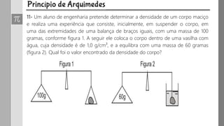 11- Um aluno de engenharia pretende determinar a densidade de um corpo maciço
e realiza uma experiência que consiste, inicialmente, em suspender o corpo, em
uma das extremidades de uma balança de braços iguais, com uma massa de 100
gramas, conforme figura 1. A seguir ele coloca o corpo dentro de uma vasilha com
água, cuja densidade é de 1,0 g/cm³, e a equilibra com uma massa de 60 gramas
(figura 2). Qual foi o valor encontrado da densidade do corpo?
 