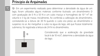 12- Em um experimento realizado para determinar a densidade da água de um
lago, foram utilizados alguns materiais conforme ilustrado: um dinamômetro D
com graduação de 0 N a 50 N e um cubo maciço e homogêneo de 10-3 m³ de
volume e 3 kg de massa. Inicialmente, foi conferida a calibração do dinamômetro,
constatando-se a leitura de 30 N quando o cubo era preso ao dinamômetro e
suspenso no ar. Ao mergulhar o cubo na água do lago, até que ficasse totalmente
submerso, foi registrada a leitura de 24 N no dinamômetro.
Considerando que a aceleração da gravidade
local é de 10 m/s², determine a densidade da água
do lago.
 