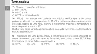 13- Efetue as conversões solicitadas:
a) 68°F em °C;
b) -40 °C em °F.
c) 227 °C na escala absoluta.
14- (IFSUL) Ao atender um paciente, um médico verifica que, entre outros
problemas, ele está com temperatura de 37,5 ºC e deixa-o em observação no posto
de saúde. Depois de uma hora, examina-o novamente, medindo a temperatura e
observa que ela aumentou 2ºC.
Qual o valor dessa variação de temperatura, na escala Fahrenheit, e a temperatura
final, na escala Kelvin?
15- (Mackenzie-SP) Uma pessoa mediu a temperatura de seu corpo, utilizando-se
de um termômetro graduado na escala Fahrenheit, e encontrou o valor 97,7 °F. Essa
temperatura, na escala Celsius, corresponde a:
a) 36,5°C b) 37,0°C c) 37,5°C d) 38,0°C e) 38,5°C
 