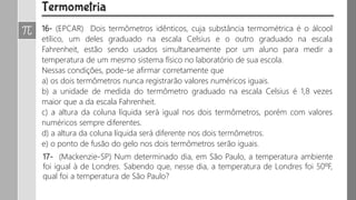 16- (EPCAR) Dois termômetros idênticos, cuja substância termométrica é o álcool
etílico, um deles graduado na escala Celsius e o outro graduado na escala
Fahrenheit, estão sendo usados simultaneamente por um aluno para medir a
temperatura de um mesmo sistema físico no laboratório de sua escola.
Nessas condições, pode-se afirmar corretamente que
a) os dois termômetros nunca registrarão valores numéricos iguais.
b) a unidade de medida do termômetro graduado na escala Celsius é 1,8 vezes
maior que a da escala Fahrenheit.
c) a altura da coluna líquida será igual nos dois termômetros, porém com valores
numéricos sempre diferentes.
d) a altura da coluna líquida será diferente nos dois termômetros.
e) o ponto de fusão do gelo nos dois termômetros serão iguais.
17- (Mackenzie-SP) Num determinado dia, em São Paulo, a temperatura ambiente
foi igual à de Londres. Sabendo que, nesse dia, a temperatura de Londres foi 50ºF,
qual foi a temperatura de São Paulo?
 