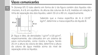 1- (Vunesp-SP) O tubo aberto em forma de U da figura contém dois líquidos não-
miscíveis, A e B, em equilíbrio. As alturas das colunas de A e B, medidas em relação à
linha de separação dos dois líquidos, valem 50 cm e 80 cm, respectivamente.
Sabendo que a massa específica de A é 2,0.10³
kg/m³, determine a massa específica do líquido B.
2- Água e óleo, de densidades 1 g/cm³ e 0,8 g/cm³,
respectivamente, são colocados em um sistema de
vasos comunicantes, como mostra a figura. Sendo
26 cm a altura da coluna de óleo, determine a altura
da coluna de água medida acima do nível de
separação entre os líquidos.
 