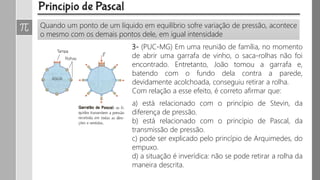 Quando um ponto de um líquido em equilíbrio sofre variação de pressão, acontece
o mesmo com os demais pontos dele, em igual intensidade
3- (PUC-MG) Em uma reunião de família, no momento
de abrir uma garrafa de vinho, o saca-rolhas não foi
encontrado. Entretanto, João tomou a garrafa e,
batendo com o fundo dela contra a parede,
devidamente acolchoada, conseguiu retirar a rolha.
Com relação a esse efeito, é correto afirmar que:
a) está relacionado com o princípio de Stevin, da
diferença de pressão.
b) está relacionado com o princípio de Pascal, da
transmissão de pressão.
c) pode ser explicado pelo princípio de Arquimedes, do
empuxo.
d) a situação é inverídica: não se pode retirar a rolha da
maneira descrita.
 
