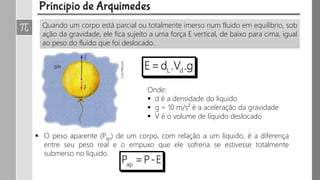 Quando um corpo está parcial ou totalmente imerso num fluido em equilíbrio, sob
ação da gravidade, ele fica sujeito a uma força E vertical, de baixo para cima, igual
ao peso do fluido que foi deslocado.
Onde:
 d é a densidade do líquido
 g = 10 m/s² é a aceleração da gravidade
 V é o volume de líquido deslocado
 O peso aparente (Pap) de um corpo, com relação a um líquido, é a diferença
entre seu peso real e o empuxo que ele sofreria se estivesse totalmente
submerso no líquido.
 