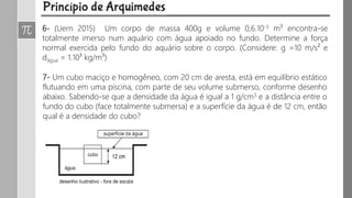 6- (Uern 2015) Um corpo de massa 400g e volume 0,6.10-3 m³ encontra-se
totalmente imerso num aquário com água apoiado no fundo. Determine a força
normal exercida pelo fundo do aquário sobre o corpo. (Considere: g =10 m/s² e
dágua = 1.10³ kg/m³)
7- Um cubo maciço e homogêneo, com 20 cm de aresta, está em equilíbrio estático
flutuando em uma piscina, com parte de seu volume submerso, conforme desenho
abaixo. Sabendo-se que a densidade da água é igual a 1 g/cm3 e a distância entre o
fundo do cubo (face totalmente submersa) e a superfície da água é de 12 cm, então
qual é a densidade do cubo?
 