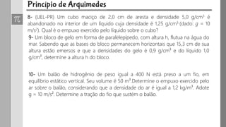 8- (UEL-PR) Um cubo maciço de 2,0 cm de aresta e densidade 5,0 g/cm3 é
abandonado no interior de um líquido cuja densidade é 1,25 g/cm3 (dado: g = 10
m/s2). Qual é o empuxo exercido pelo líquido sobre o cubo?
9- Um bloco de gelo em forma de paralelepípedo, com altura h, flutua na água do
mar. Sabendo que as bases do bloco permanecem horizontais que 15,3 cm de sua
altura estão emersos e que a densidades do gelo é 0,9 g/cm³ e do líquido 1,0
g/cm³, determine a altura h do bloco.
10- Um balão de hidrogênio de peso igual a 400 N está preso a um fio, em
equilíbrio estático vertical. Seu volume é 50 m³.Determine o empuxo exercido pelo
ar sobre o balão, considerando que a densidade do ar é igual a 1,2 kg/m³. Adote
g = 10 m/s². Determine a tração do fio que sustém o balão.
 