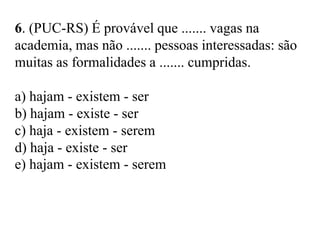 6. (PUC-RS) É provável que ....... vagas na
academia, mas não ....... pessoas interessadas: são
muitas as formalidades a ....... cumpridas.
a) hajam - existem - ser
b) hajam - existe - ser
c) haja - existem - serem
d) haja - existe - ser
e) hajam - existem - serem
 