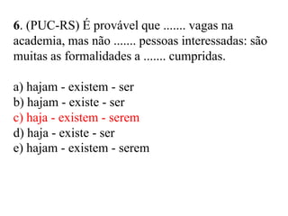 6. (PUC-RS) É provável que ....... vagas na
academia, mas não ....... pessoas interessadas: são
muitas as formalidades a ....... cumpridas.
a) hajam - existem - ser
b) hajam - existe - ser
c) haja - existem - serem
d) haja - existe - ser
e) hajam - existem - serem
 