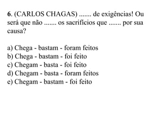 6. (CARLOS CHAGAS) ....... de exigências! Ou
será que não ....... os sacrifícios que ....... por sua
causa?
a) Chega - bastam - foram feitos
b) Chega - bastam - foi feito
c) Chegam - basta - foi feito
d) Chegam - basta - foram feitos
e) Chegam - bastam - foi feito
 