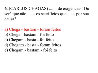 6. (CARLOS CHAGAS) ....... de exigências! Ou
será que não ....... os sacrifícios que ....... por sua
causa?
a) Chega - bastam - foram feitos
b) Chega - bastam - foi feito
c) Chegam - basta - foi feito
d) Chegam - basta - foram feitos
e) Chegam - bastam - foi feito
 