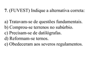 7. (FUVEST) Indique a alternativa correta:
a) Tratavam-se de questões fundamentais.
b) Comprou-se terrenos no subúrbio.
c) Precisam-se de datilógrafas.
d) Reformam-se ternos.
e) Obedeceram aos severos regulamentos.
 