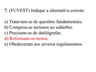 7. (FUVEST) Indique a alternativa correta:
a) Tratavam-se de questões fundamentais.
b) Comprou-se terrenos no subúrbio.
c) Precisam-se de datilógrafas.
d) Reformam-se ternos.
e) Obedeceram aos severos regulamentos.
 