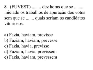 8. (FUVEST) ........ dez horas que se ........
iniciado os trabalhos de apuração dos votos
sem que se ....... quais seriam os candidatos
vitoriosos.
a) Fazia, haviam, previsse
b) Faziam, haviam, prevesse
c) Fazia, havia, previsse
d) Faziam, havia, previssem
e) Fazia, haviam, prevessem
 