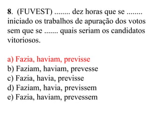 8. (FUVEST) ........ dez horas que se ........
iniciado os trabalhos de apuração dos votos
sem que se ....... quais seriam os candidatos
vitoriosos.
a) Fazia, haviam, previsse
b) Faziam, haviam, prevesse
c) Fazia, havia, previsse
d) Faziam, havia, previssem
e) Fazia, haviam, prevessem
 