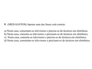 9. (MED-SANTOS) Apenas uma das frases está correta:
a) Nesta casa, consertam-se televisores e precisa-se de técnicos em eletrônica.
b) Nesta casa, conserta-se televisores e precisam-se de técnicos em eletrônica.
c) Nesta casa, conserta-se televisores e precisa-se de técnicos em eletrônica.
d) Nesta casa, consertam-se televisores e precisam-se de técnicos em eletrônica.
 