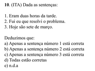 10. (ITA) Dada as sentenças:
1. Eram duas horas da tarde.
2. Fui eu que resolvi o problema.
3. Hoje são sete de março.
Deduzimos que:
a) Apenas a sentença número 1 está correta
b) Apenas a sentença número 2 está correta
c) Apenas a sentença número 3 está correta
d) Todas estão corretas
e) n.d.a
 