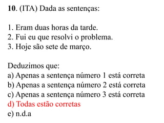 10. (ITA) Dada as sentenças:
1. Eram duas horas da tarde.
2. Fui eu que resolvi o problema.
3. Hoje são sete de março.
Deduzimos que:
a) Apenas a sentença número 1 está correta
b) Apenas a sentença número 2 está correta
c) Apenas a sentença número 3 está correta
d) Todas estão corretas
e) n.d.a
 