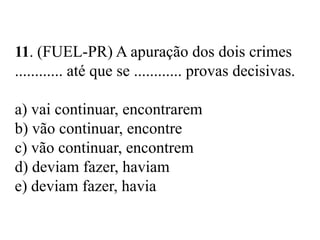 11. (FUEL-PR) A apuração dos dois crimes
............ até que se ............ provas decisivas.
a) vai continuar, encontrarem
b) vão continuar, encontre
c) vão continuar, encontrem
d) deviam fazer, haviam
e) deviam fazer, havia
 