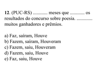 12. (PUC-RS) ............ meses que ............ os
resultados do concurso sobre poesia. .............
muitos ganhadores e prêmios.
a) Faz, saíram, Houve
b) Fazem, saíram, Houveram
c) Fazem, saiu, Houveram
d) Fazem, saiu, Houve
e) Faz, saiu, Houve
 