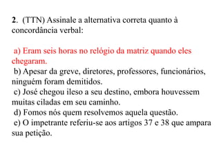 2. (TTN) Assinale a alternativa correta quanto à
concordância verbal:
a) Eram seis horas no relógio da matriz quando eles
chegaram.
b) Apesar da greve, diretores, professores, funcionários,
ninguém foram demitidos.
c) José chegou ileso a seu destino, embora houvessem
muitas ciladas em seu caminho.
d) Fomos nós quem resolvemos aquela questão.
e) O impetrante referiu-se aos artigos 37 e 38 que ampara
sua petição.
 