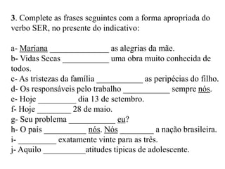 3. Complete as frases seguintes com a forma apropriada do
verbo SER, no presente do indicativo:
a- Mariana ______________ as alegrias da mãe.
b- Vidas Secas ___________ uma obra muito conhecida de
todos.
c- As tristezas da família ___________ as peripécias do filho.
d- Os responsáveis pelo trabalho ___________ sempre nós.
e- Hoje _________ dia 13 de setembro.
f- Hoje ________ 28 de maio.
g- Seu problema ___________ eu?
h- O país __________ nós. Nós ________ a nação brasileira.
i- _________ exatamente vinte para as três.
j- Aquilo __________atitudes típicas de adolescente.
 