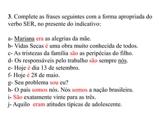 3. Complete as frases seguintes com a forma apropriada do
verbo SER, no presente do indicativo:
a- Mariana era as alegrias da mãe.
b- Vidas Secas é uma obra muito conhecida de todos.
c- As tristezas da família são as peripécias do filho.
d- Os responsáveis pelo trabalho são sempre nós.
e- Hoje é dia 13 de setembro.
f- Hoje é 28 de maio.
g- Seu problema sou eu?
h- O país somos nós. Nós somos a nação brasileira.
i- São exatamente vinte para as três.
j- Aquilo eram atitudes típicas de adolescente.
 