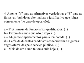 4. Aponte “V” para as afirmativas verdadeiras e “F” para as
falsas, atribuindo às alternativas a justificativa que julgar
conveniente (no caso de oposição).
a – Precisam-se de funcionários qualificados. ( )
b – Fazem dez anos que não o vejo. ( )
c – Alugam-se apartamentos para a temporada. ( )
d – Cerca de duzentos candidatos concorreram a algumas
vagas oferecidas pelo serviço público. ( )
e – Mais de um aluno faltou à aula hoje. ( )
 
