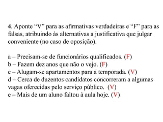 4. Aponte “V” para as afirmativas verdadeiras e “F” para as
falsas, atribuindo às alternativas a justificativa que julgar
conveniente (no caso de oposição).
a – Precisam-se de funcionários qualificados. (F)
b – Fazem dez anos que não o vejo. (F)
c – Alugam-se apartamentos para a temporada. (V)
d – Cerca de duzentos candidatos concorreram a algumas
vagas oferecidas pelo serviço público. (V)
e – Mais de um aluno faltou à aula hoje. (V)
 
