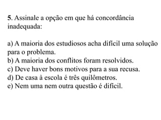 5. Assinale a opção em que há concordância
inadequada:
a) A maioria dos estudiosos acha difícil uma solução
para o problema.
b) A maioria dos conflitos foram resolvidos.
c) Deve haver bons motivos para a sua recusa.
d) De casa à escola é três quilômetros.
e) Nem uma nem outra questão é difícil.
 