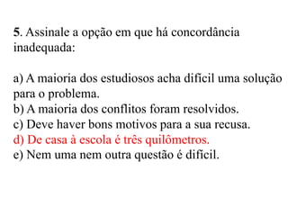 5. Assinale a opção em que há concordância
inadequada:
a) A maioria dos estudiosos acha difícil uma solução
para o problema.
b) A maioria dos conflitos foram resolvidos.
c) Deve haver bons motivos para a sua recusa.
d) De casa à escola é três quilômetros.
e) Nem uma nem outra questão é difícil.
 