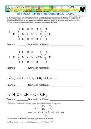 NOMENCLATURA DE HIDROCARBONETOS – 3º Ano
Escola Estadual Quintiliano Jardim
1) Hidrocarboneto é um composto químico constituído essencialmente por átomos de carbono e de
hidrogênio. Identifique os hidrocarbonetos abaixo (alcanos, alcenos, alcinos e alcadienos), dando a
fórmula e o nome de cada composto, segundo as regras da IUPAC:
a)
Fórmula: ________ Nome da molécula: _________________________
b)
Fórmula: ________ Nome da molécula: _________________________
c) ‘’
Fórmula: ________ Nome da molécula: _________________________
e)
Fórmula: ________ Nome da molécula: _________________________
2) Analise a cadeia carbônica principal da molécula abaixo e responda:
a) Identifique a cadeia carbônica principal e circule a mesma.
b) Quantos carbonos secundários possui a molécula acima?
 