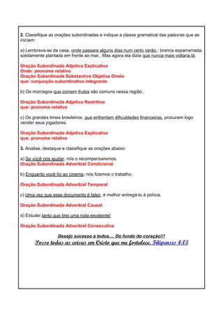 2. Classifique as orações subordinadas e indique a classe gramatical das palavras que as
iniciam:
a) Lembrava-se da casa, onde passara alguns dias num certo verão,: branca esparramada,
solidamente plantada em frente ao mar,. Mas agora ela dizia que nunca mais voltaria lá.
Oração Subordinada Adjetiva Explicativa
Onde: pronome relativo
Oração Subordinada Substantiva Objetiva Direta
que: conjunção subordinativa integrante
b) Os morcegos que comem frutos são comuns nessa região.
Oração Subordinada Adjetiva Restritiva
que: pronome relativo
c) Os grandes times brasileiros que enfrentam dificuldades financeiras, procuram logo
vender seus jogadores.
Oração Subordinada Adjetiva Explicativa
que: pronome relativo
3. Analise, destaque e classifique as orações abaixo:
a) Se você nos ajudar, nós o recompensaremos.
Oração Subordinada Adverbial Condicional
b) Enquanto você foi ao cinema, nós fizemos o trabalho.
Oração Subordinada Adverbial Temporal
c) Uma vez que esse documento é falso, é melhor entregá-lo à polícia.
Oração Subordinada Adverbial Causal
d) Estudei tanto que tirei uma nota excelente!
Oração Subordinada Adverbial Consecutiva
Desejo sucesso a todos.... Do fundo do coração!!!
Posso todas as coisas em Cristo que me fortalece. Filipenses 4:13
 
