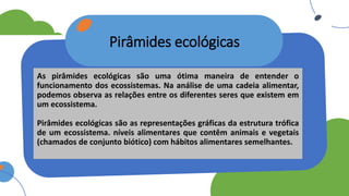 Pirâmides ecológicas
As pirâmides ecológicas são uma ótima maneira de entender o
funcionamento dos ecossistemas. Na análise de uma cadeia alimentar,
podemos observa as relações entre os diferentes seres que existem em
um ecossistema.
Pirâmides ecológicas são as representações gráficas da estrutura trófica
de um ecossistema. níveis alimentares que contêm animais e vegetais
(chamados de conjunto biótico) com hábitos alimentares semelhantes.
 