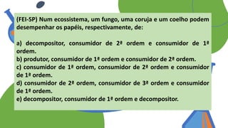 (FEI-SP) Num ecossistema, um fungo, uma coruja e um coelho podem
desempenhar os papéis, respectivamente, de:
a) decompositor, consumidor de 2ª ordem e consumidor de 1ª
ordem.
b) produtor, consumidor de 1ª ordem e consumidor de 2ª ordem.
c) consumidor de 1ª ordem, consumidor de 2ª ordem e consumidor
de 1ª ordem.
d) consumidor de 2ª ordem, consumidor de 3ª ordem e consumidor
de 1ª ordem.
e) decompositor, consumidor de 1ª ordem e decompositor.
 