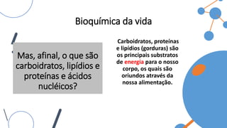 Bioquímica da vida
Carboidratos, proteínas
e lipídios (gorduras) são
os principais substratos
de energia para o nosso
corpo, os quais são
oriundos através da
nossa alimentação.
Mas, afinal, o que são
carboidratos, lipídios e
proteínas e ácidos
nucléicos?
 