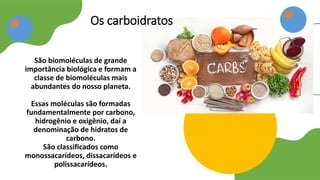 São biomoléculas de grande
importância biológica e formam a
classe de biomoléculas mais
abundantes do nosso planeta.
Essas moléculas são formadas
fundamentalmente por carbono,
hidrogênio e oxigênio, daí a
denominação de hidratos de
carbono.
São classificados como
monossacarídeos, dissacarídeos e
polissacarídeos.
Os carboidratos
 