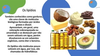 Também conhecidos como gorduras,
são uma classe de moléculas
biológicas formadas por ácidos
graxos e álcool.
Apresentam, em geral, uma
coloração esbranquiçada ou
amarelada e se destacam por não
serem solúveis em água, porém
dissolverem-se em solventes
orgânicos, como éter e benzina.
Os lipídios são moléculas pouco
solúveis em água, por isso, são
chamadas de hidrofóbicas
Os lipídios
 