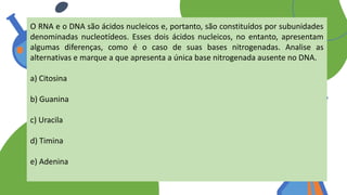 O RNA e o DNA são ácidos nucleicos e, portanto, são constituídos por subunidades
denominadas nucleotídeos. Esses dois ácidos nucleicos, no entanto, apresentam
algumas diferenças, como é o caso de suas bases nitrogenadas. Analise as
alternativas e marque a que apresenta a única base nitrogenada ausente no DNA.
a) Citosina
b) Guanina
c) Uracila
d) Timina
e) Adenina
 