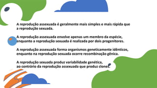 A reprodução assexuada é geralmente mais simples e mais rápida que
a reprodução sexuada.
A reprodução assexuada envolve apenas um membro da espécie,
enquanto a reprodução sexuada é realizada por dois progenitores.
A reprodução assexuada forma organismos geneticamente idênticos,
enquanto na reprodução sexuada ocorre recombinação gênica.
A reprodução sexuada produz variabilidade genética,
ao contrário da reprodução assexuada que produz clones.
 