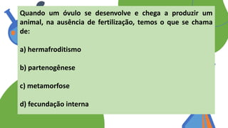 Quando um óvulo se desenvolve e chega a produzir um
animal, na ausência de fertilização, temos o que se chama
de:
a) hermafroditismo
b) partenogênese
c) metamorfose
d) fecundação interna
 