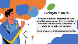 Evolução química:
Compostos simples presentes na Terra
primitiva passaram por diversas reações e
formaram compostos tão complexos ao
ponto de conceber seres vivos.
Essa é a hipótese mais aceita atualmente.
01
 