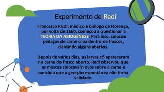 Francesco REDI, médico e biólogo de Florença,
por volta de 1660, começou a questionar a
TEORIA DA ABIOGÊNESE. Para isso, colocou
pedaços de carne crua dentro de frascos,
deixando alguns abertos.
Depois de vários dias, as larvas só apareceram
na carne do frasco aberto. Redi observou que
as moscas colocavam ovos sobre a carne e
concluiu que a geração espontânea não tinha
validade.
Experimento de Redi
 